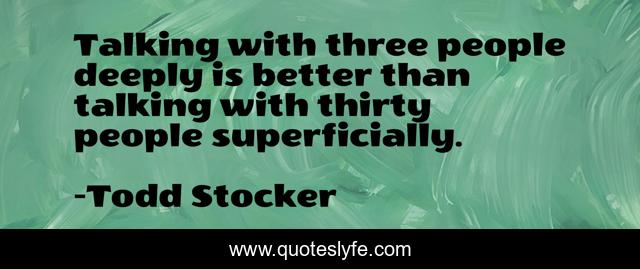 Talking with three people deeply is better than talking with thirty people superficially.