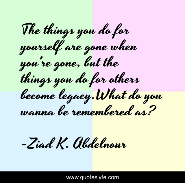 The things you do for yourself are gone when you're gone, but the things you do for others become legacy.What do you wanna be remembered as?