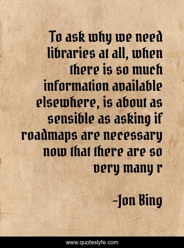 To ask why we need libraries at all, when there is so much information available elsewhere, is about as sensible as asking if roadmaps are necessary now that there are so very many r