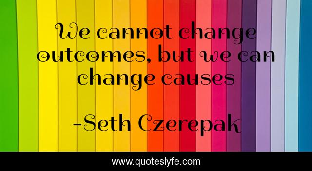 We cannot change outcomes, but we can change causes