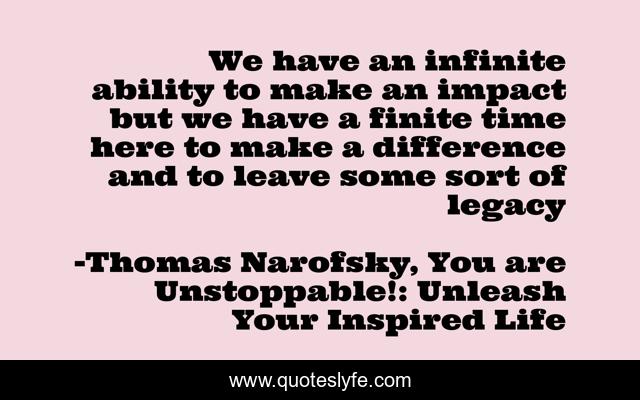 We have an infinite ability to make an impact but we have a finite time here to make a difference and to leave some sort of legacy