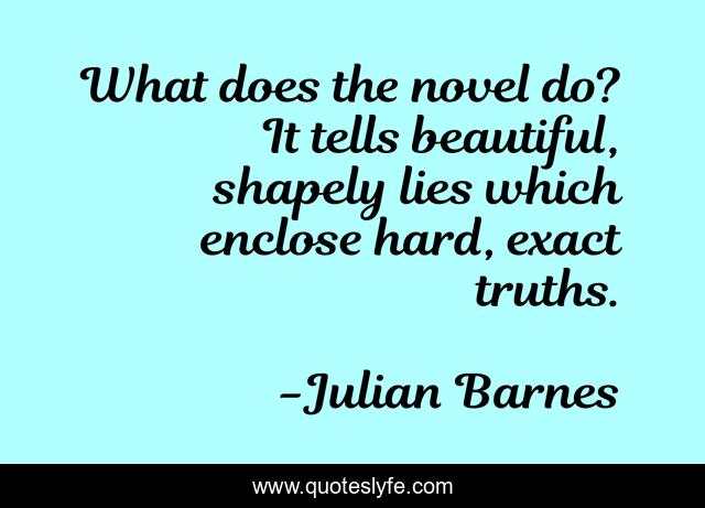 What does the novel do? It tells beautiful, shapely lies which enclose hard, exact truths.