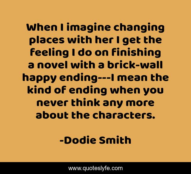 When I imagine changing places with her I get the feeling I do on finishing a novel with a brick-wall happy ending---I mean the kind of ending when you never think any more about the characters.