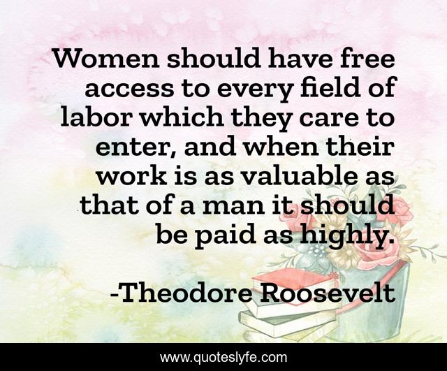 Women should have free access to every field of labor which they care to enter, and when their work is as valuable as that of a man it should be paid as highly.
