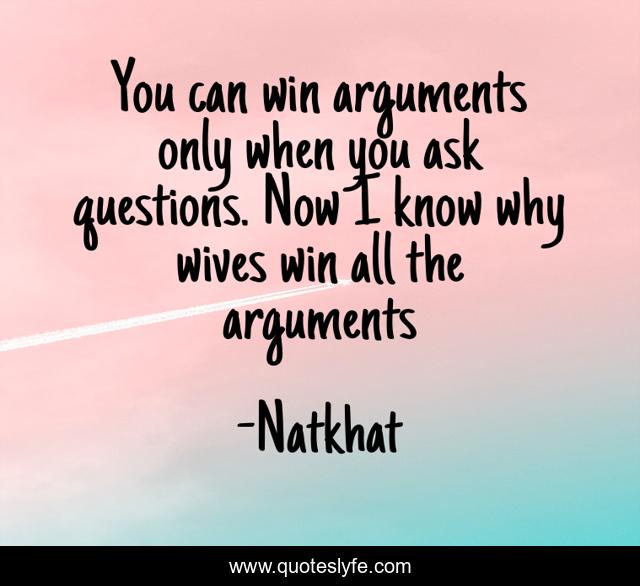 You can win arguments only when you ask questions. Now I know why wives win all the arguments