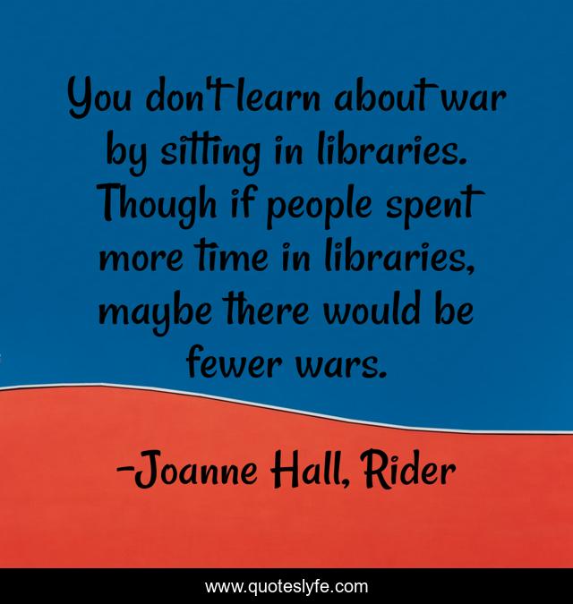 You don't learn about war by sitting in libraries. Though if people spent more time in libraries, maybe there would be fewer wars.