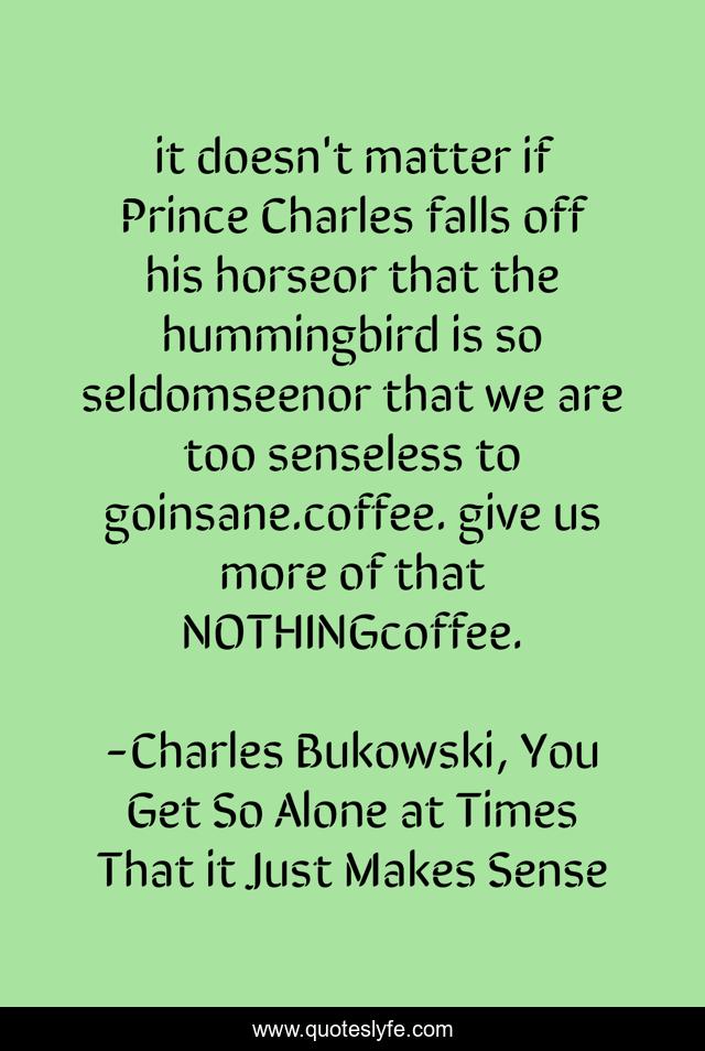 it doesn't matter if Prince Charles falls off his horseor that the hummingbird is so seldomseenor that we are too senseless to goinsane.coffee. give us more of that NOTHINGcoffee.