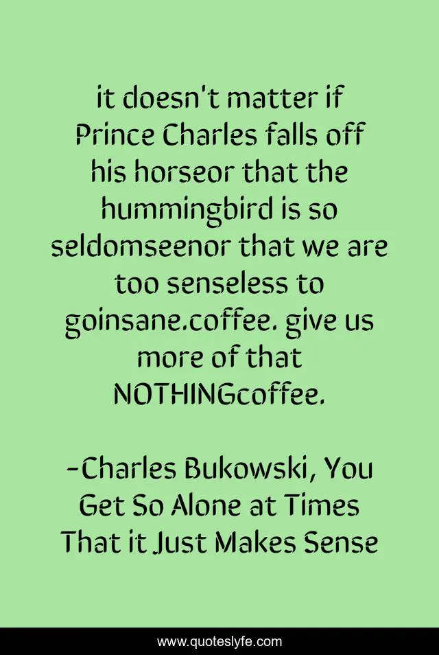 it doesn't matter if Prince Charles falls off his horseor that the hummingbird is so seldomseenor that we are too senseless to goinsane.coffee. give us more of that NOTHINGcoffee.