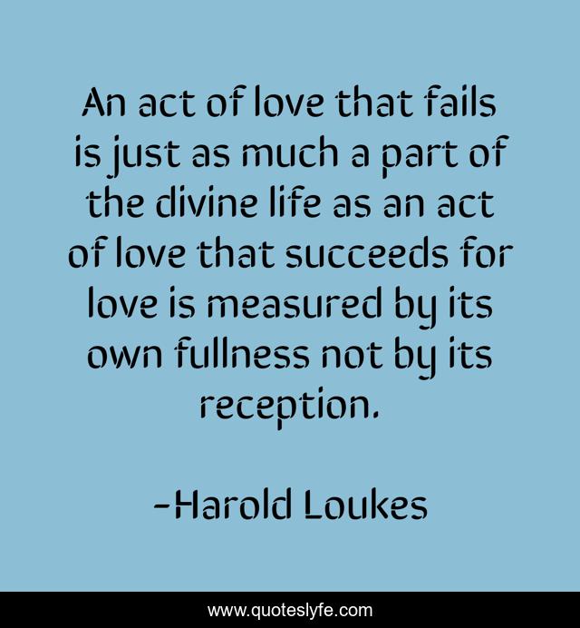 An act of love that fails is just as much a part of the divine life as an act of love that succeeds for love is measured by its own fullness not by its reception.