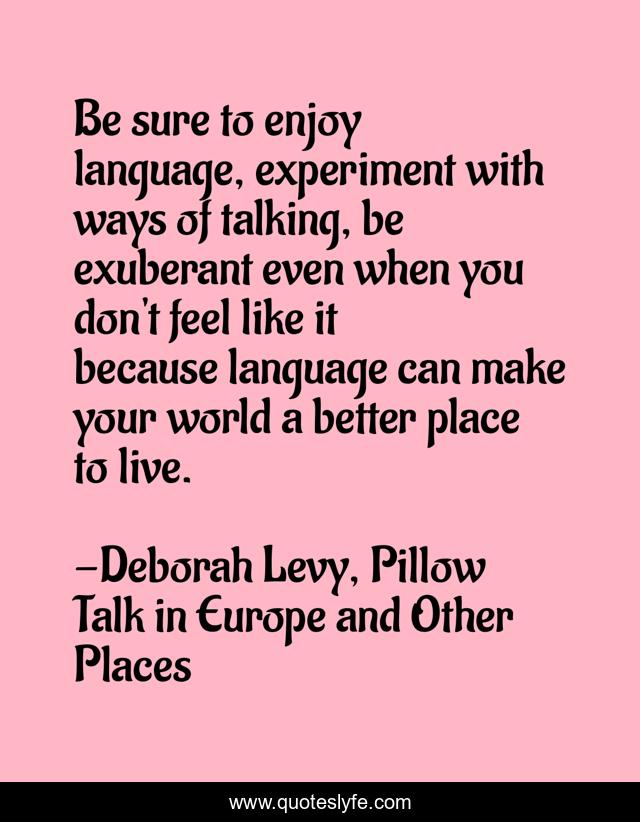 Be sure to enjoy language, experiment with ways of talking, be exuberant even when you don't feel like it because language can make your world a better place to live.