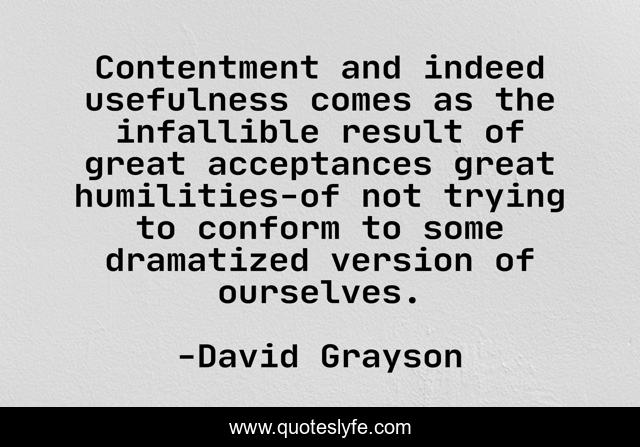 Contentment and indeed usefulness comes as the infallible result of great acceptances great humilities-of not trying to conform to some dramatized version of ourselves.