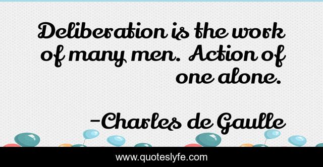 Deliberation is the work of many men. Action of one alone.