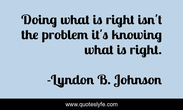 Doing what is right isn't the problem it's knowing what is right.