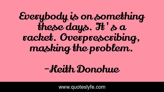 Everybody is on something these days. It's a racket. Overprescribing, masking the problem.