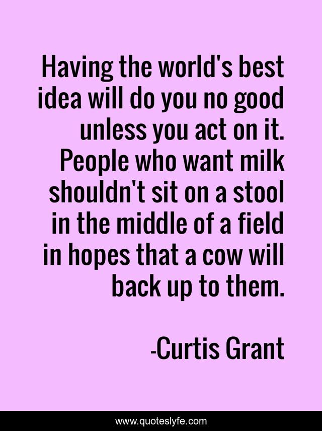 Having the world's best idea will do you no good unless you act on it. People who want milk shouldn't sit on a stool in the middle of a field in hopes that a cow will back up to them.