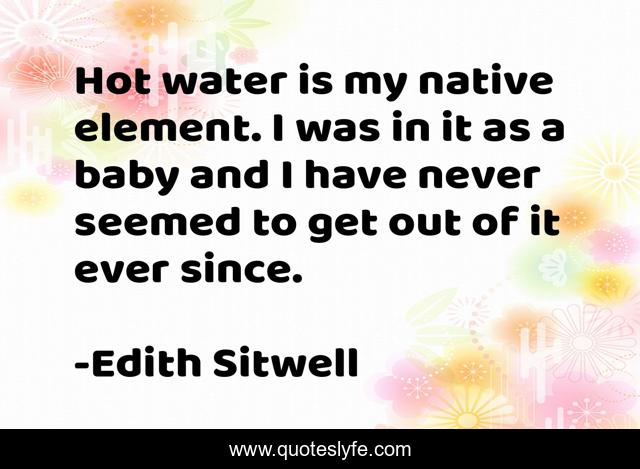Hot water is my native element. I was in it as a baby and I have never seemed to get out of it ever since.