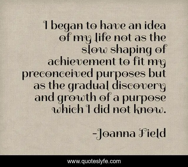 I began to have an idea of my life not as the slow shaping of achievement to fit my preconceived purposes but as the gradual discovery and growth of a purpose which I did not know.