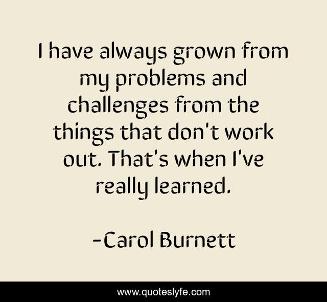 I have always grown from my problems and challenges from the things that don't work out. That's when I've really learned.