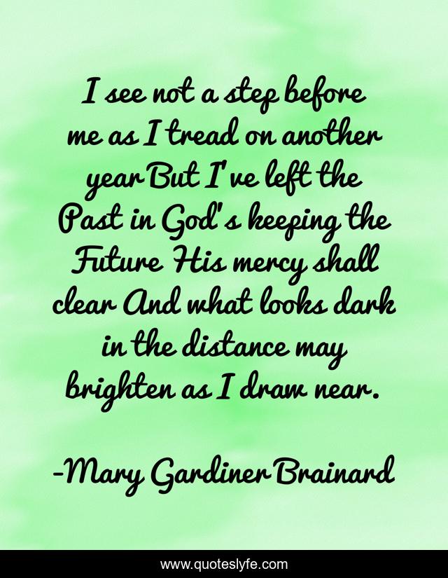 I see not a step before me as I tread on another year But I've left the Past in God's keeping the Future His mercy shall clear And what looks dark in the distance may brighten as I draw near.