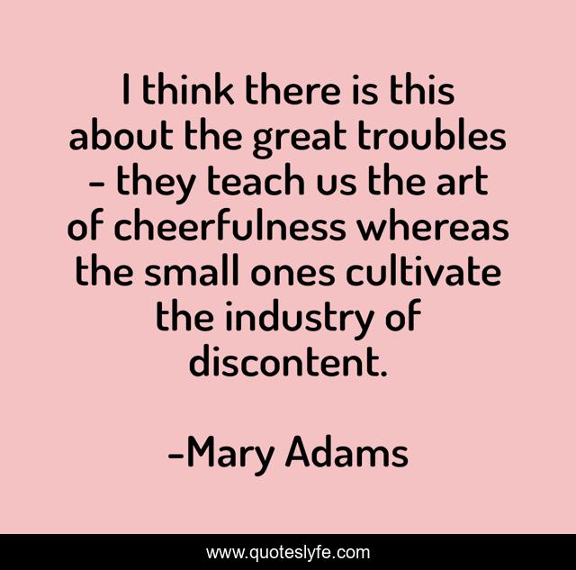 I think there is this about the great troubles - they teach us the art of cheerfulness whereas the small ones cultivate the industry of discontent.
