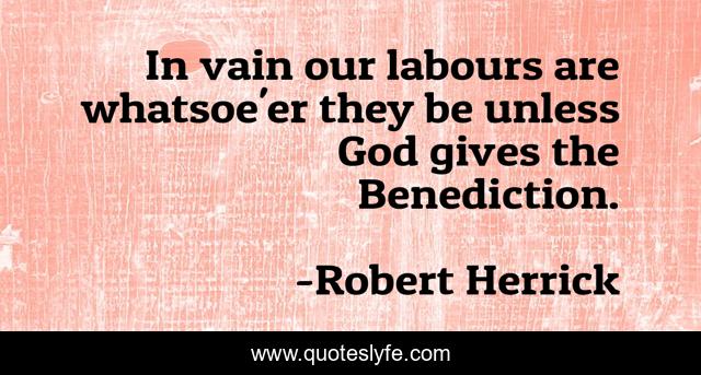 In vain our labours are whatsoe'er they be unless God gives the Benediction.
