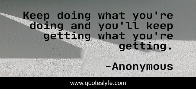 Keep doing what you're doing and you'll keep getting what you're getting.