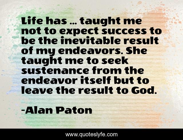 Life has ... taught me not to expect success to be the inevitable result of my endeavors. She taught me to seek sustenance from the endeavor itself but to leave the result to God.