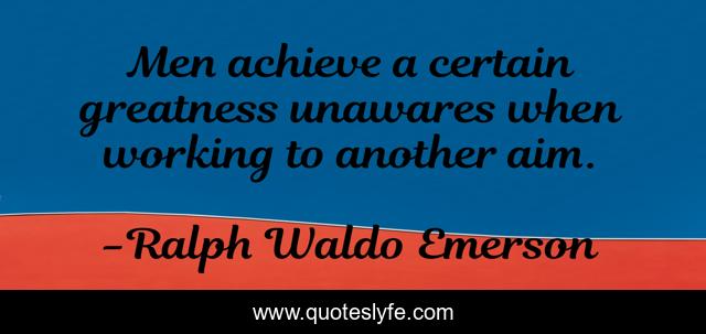 Men achieve a certain greatness unawares when working to another aim.