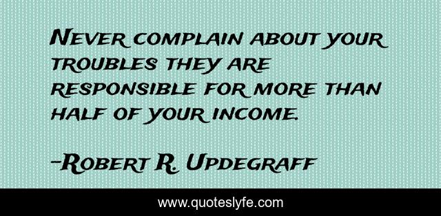 Never complain about your troubles they are responsible for more than half of your income.
