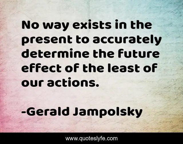 No way exists in the present to accurately determine the future effect of the least of our actions.