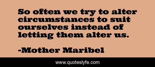 So often we try to alter circumstances to suit ourselves instead of letting them alter us.