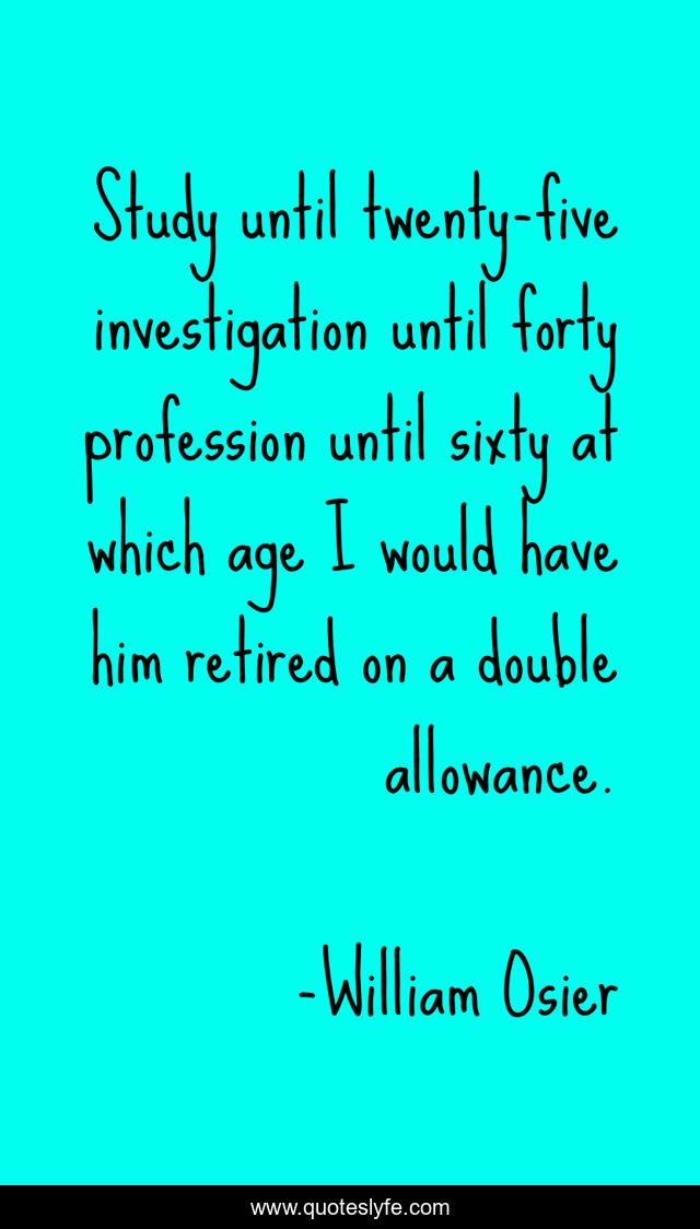Study until twenty-five investigation until forty profession until sixty at which age I would have him retired on a double allowance.