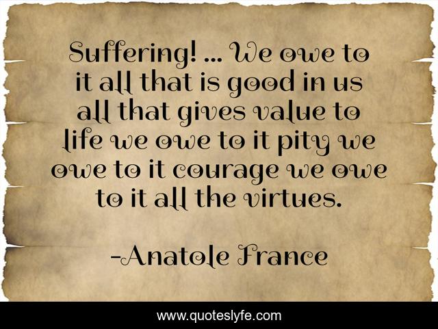 Suffering! ... We owe to it all that is good in us all that gives value to life we owe to it pity we owe to it courage we owe to it all the virtues.
