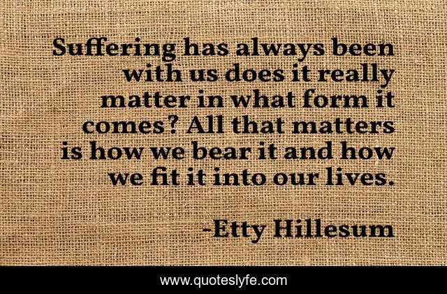 Suffering has always been with us does it really matter in what form it comes? All that matters is how we bear it and how we fit it into our lives.