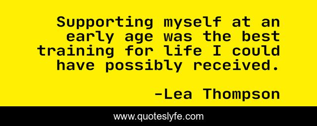 Supporting myself at an early age was the best training for life I could have possibly received.