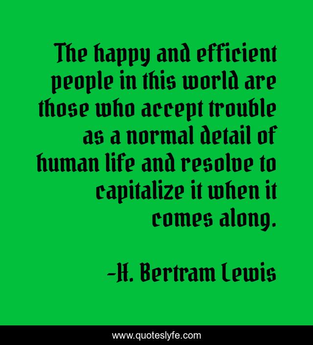 The happy and efficient people in this world are those who accept trouble as a normal detail of human life and resolve to capitalize it when it comes along.
