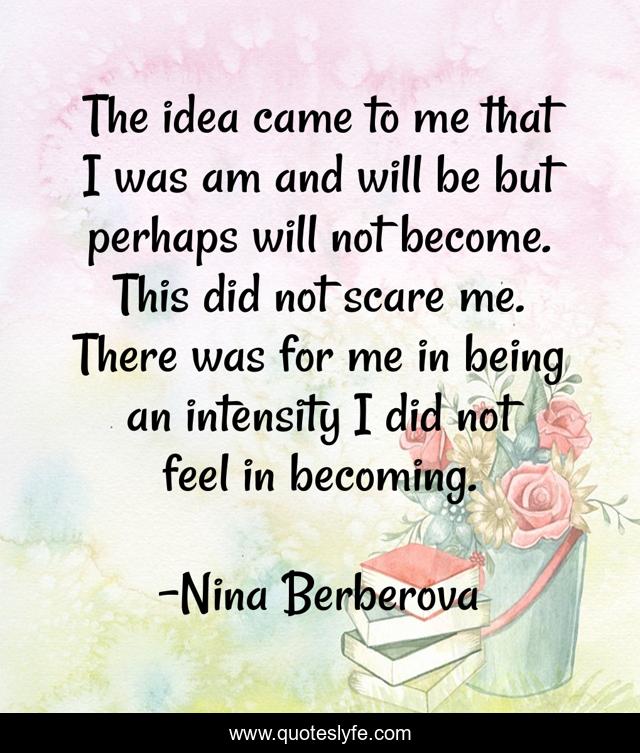 The idea came to me that I was am and will be but perhaps will not become. This did not scare me. There was for me in being an intensity I did not feel in becoming.