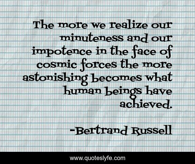 The more we realize our minuteness and our impotence in the face of cosmic forces the more astonishing becomes what human beings have achieved.