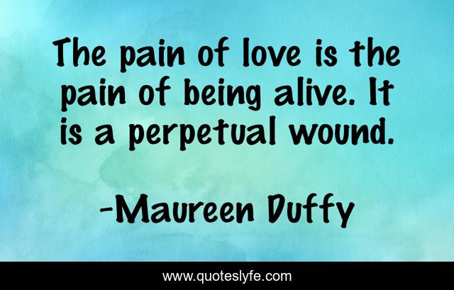 The pain of love is the pain of being alive. It is a perpetual wound.