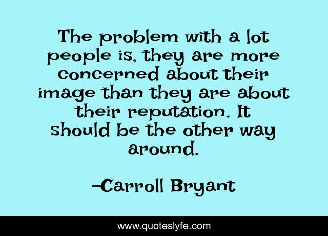 The problem with a lot people is, they are more concerned about their image than they are about their reputation. It should be the other way around.