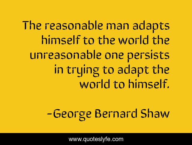The reasonable man adapts himself to the world the unreasonable one persists in trying to adapt the world to himself.