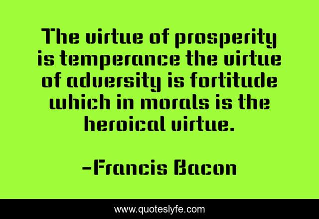 The virtue of prosperity is temperance the virtue of adversity is fortitude which in morals is the heroical virtue.