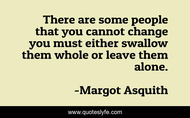 There are some people that you cannot change you must either swallow them whole or leave them alone.