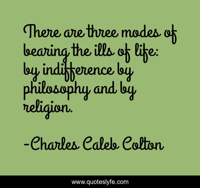 There are three modes of bearing the ills of life: by indifference by philosophy and by religion.