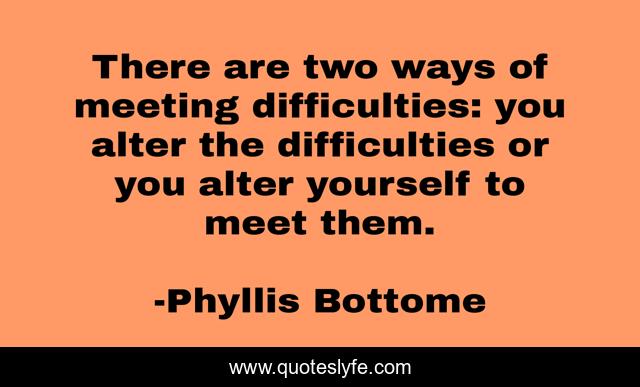There are two ways of meeting difficulties: you alter the difficulties or you alter yourself to meet them.