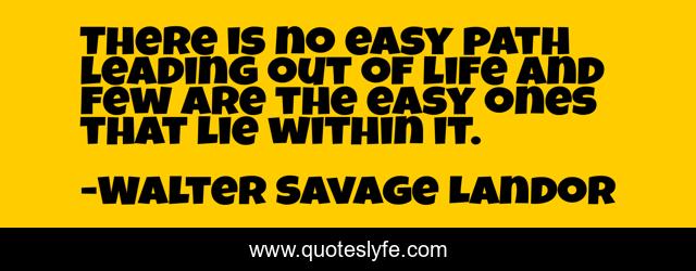 There is no easy path leading out of life and few are the easy ones that lie within it.