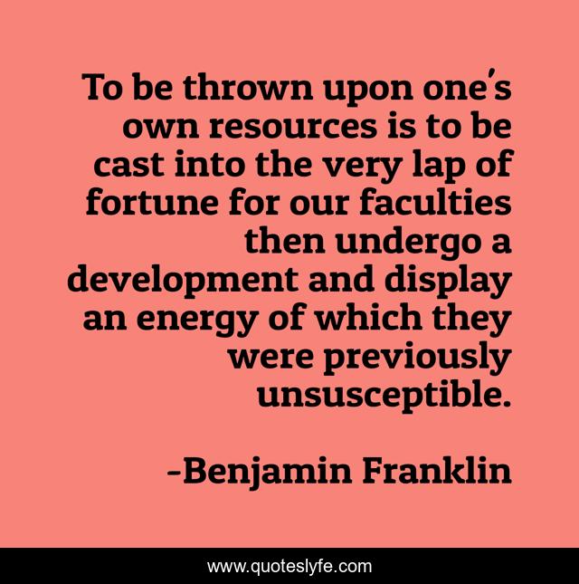 To be thrown upon one's own resources is to be cast into the very lap of fortune for our faculties then undergo a development and display an energy of which they were previously unsusceptible.