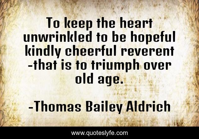 To keep the heart unwrinkled to be hopeful kindly cheerful reverent -that is to triumph over old age.