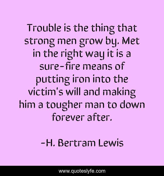 Trouble is the thing that strong men grow by. Met in the right way it is a sure-fire means of putting iron into the victim's will and making him a tougher man to down forever after.