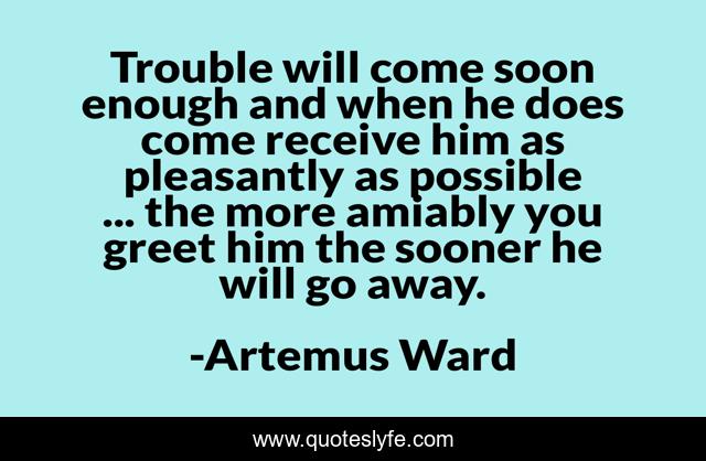 Trouble will come soon enough and when he does come receive him as pleasantly as possible ... the more amiably you greet him the sooner he will go away.